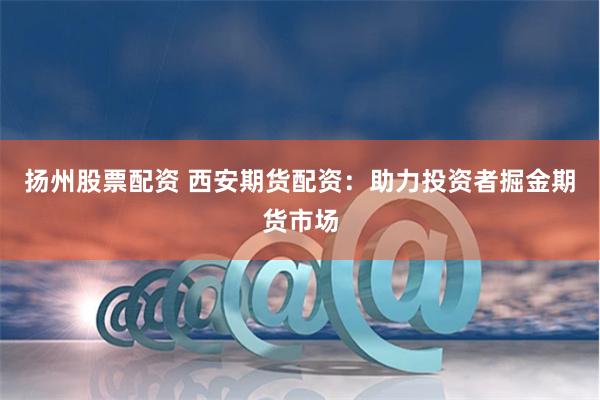 扬州股票配资 西安期货配资：助力投资者掘金期货市场
