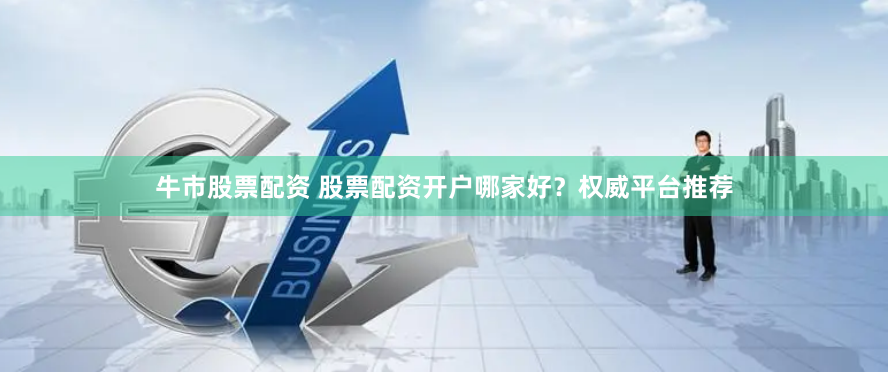 牛市股票配资 股票配资开户哪家好？权威平台推荐