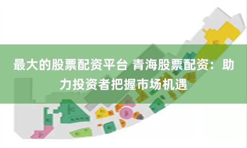 最大的股票配资平台 青海股票配资：助力投资者把握市场机遇