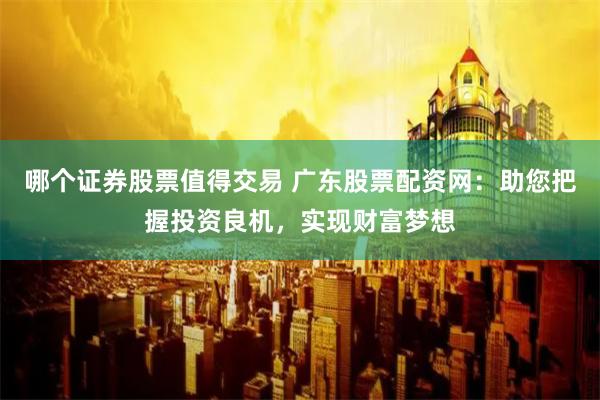 哪个证券股票值得交易 广东股票配资网：助您把握投资良机，实现财富梦想