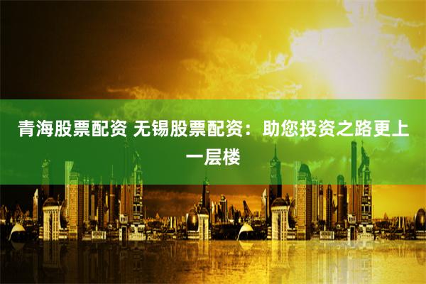 青海股票配资 无锡股票配资：助您投资之路更上一层楼
