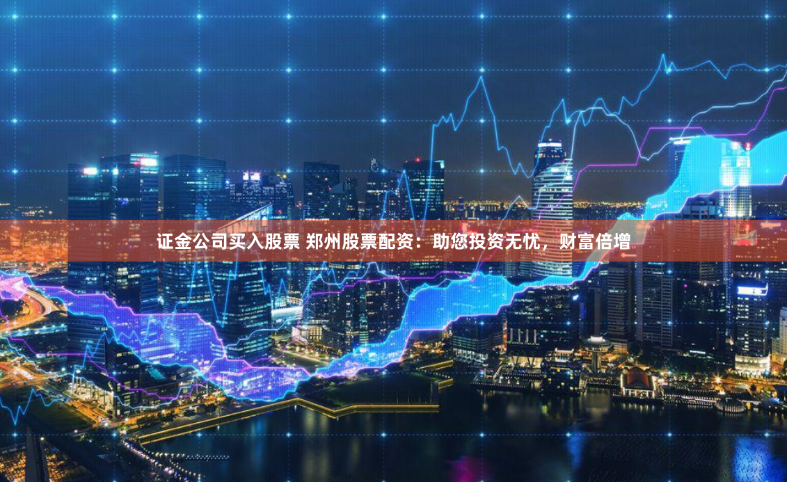 证金公司买入股票 郑州股票配资：助您投资无忧，财富倍增