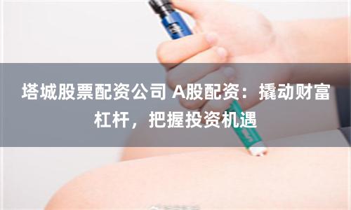 塔城股票配资公司 A股配资：撬动财富杠杆，把握投资机遇