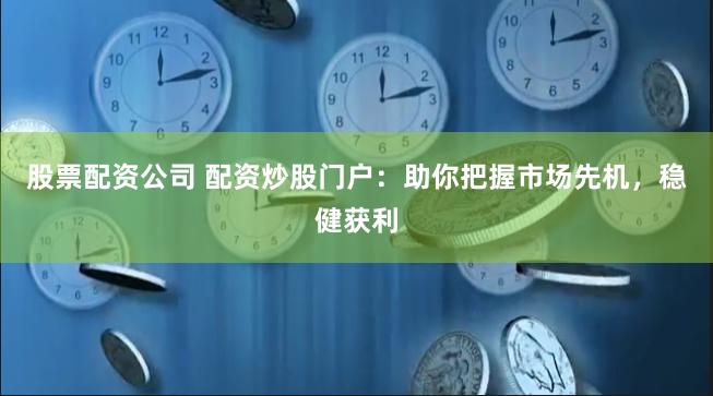 股票配资公司 配资炒股门户：助你把握市场先机，稳健获利
