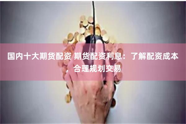 国内十大期货配资 期货配资利息：了解配资成本，合理规划交易
