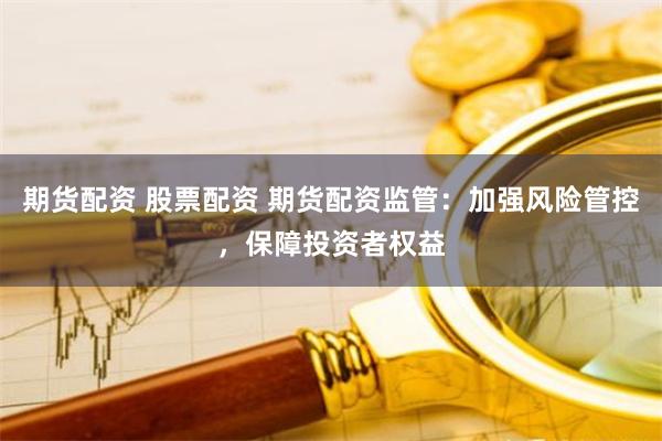 期货配资 股票配资 期货配资监管：加强风险管控，保障投资者权益