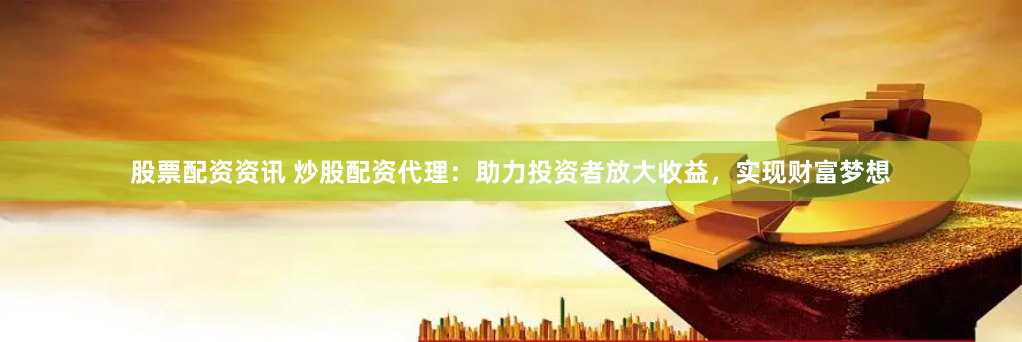 股票配资资讯 炒股配资代理：助力投资者放大收益，实现财富梦想