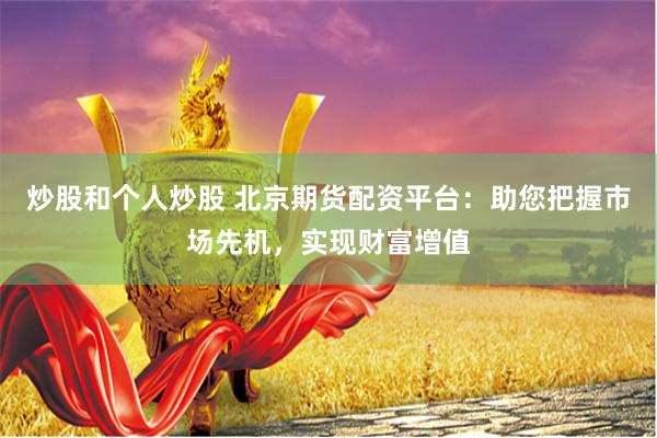 炒股和个人炒股 北京期货配资平台：助您把握市场先机，实现财富增值