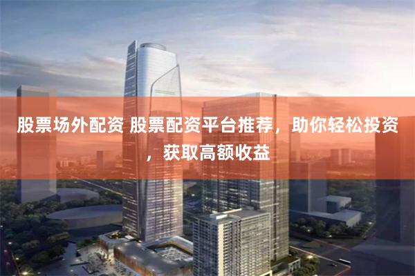 股票场外配资 股票配资平台推荐，助你轻松投资，获取高额收益