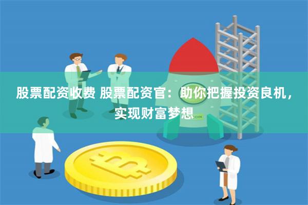 股票配资收费 股票配资官：助你把握投资良机，实现财富梦想