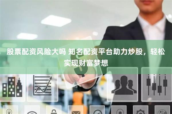 股票配资风险大吗 知名配资平台助力炒股，轻松实现财富梦想