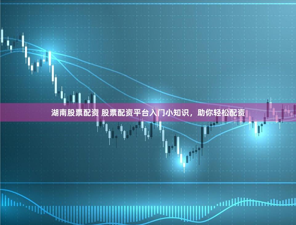 湖南股票配资 股票配资平台入门小知识，助你轻松配资