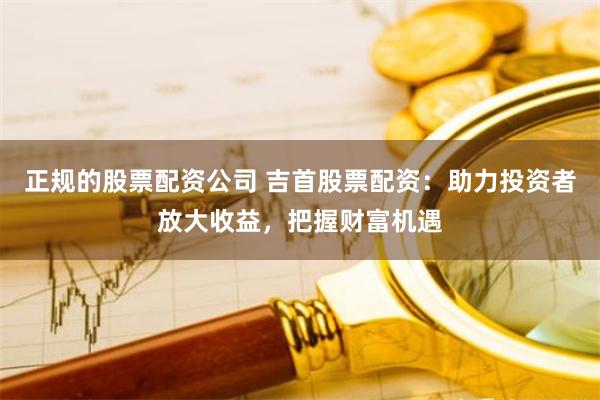 正规的股票配资公司 吉首股票配资:助力投资者放大收益,把握财富机遇