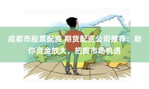 成都市股票配资 期货配资公司推荐：助你资金放大，把握市场机遇