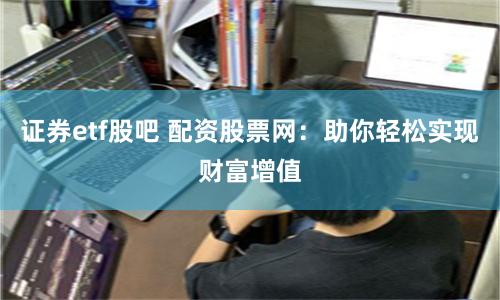 证券etf股吧 配资股票网：助你轻松实现财富增值