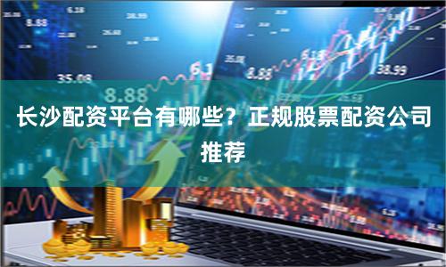 长沙配资平台有哪些？正规股票配资公司推荐