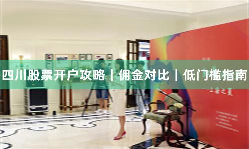 四川股票开户攻略|佣金对比|低门槛指南