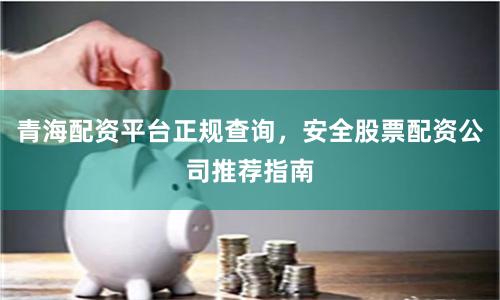 青海配资平台正规查询，安全股票配资公司推荐指南