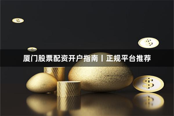 厦门股票配资开户指南丨正规平台推荐