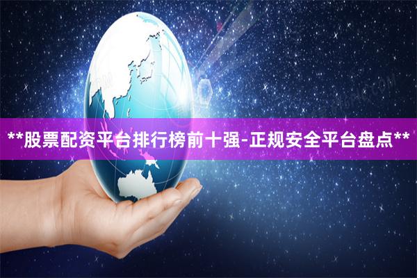 **股票配资平台排行榜前十强-正规安全平台盘点**