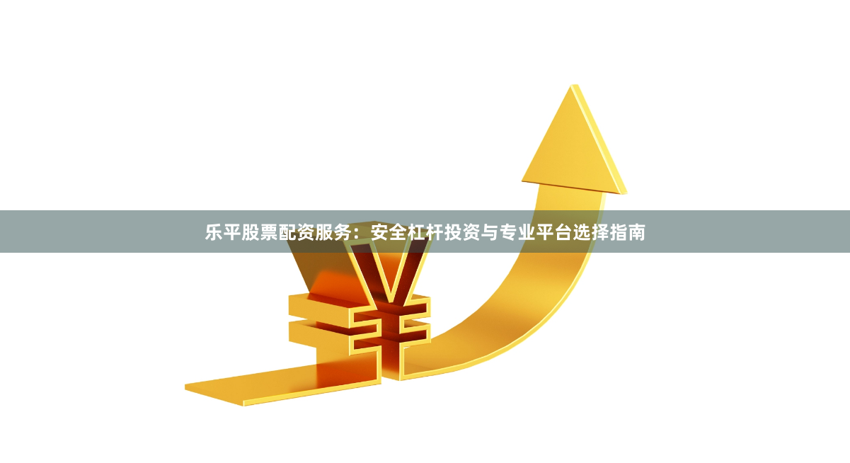 乐平股票配资服务：安全杠杆投资与专业平台选择指南